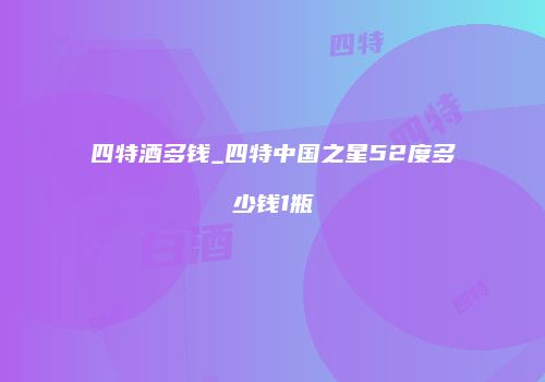 四特酒多钱_四特中国之星52度多少钱1瓶