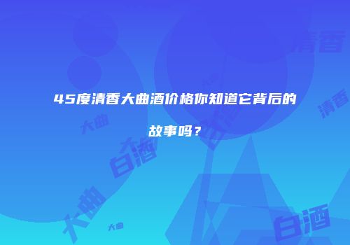 45度清香大曲酒价格你知道它背后的故事吗？