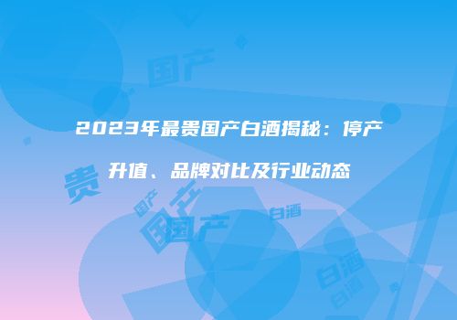 2023年最贵国产白酒揭秘：停产升值、品牌对比及行业动态