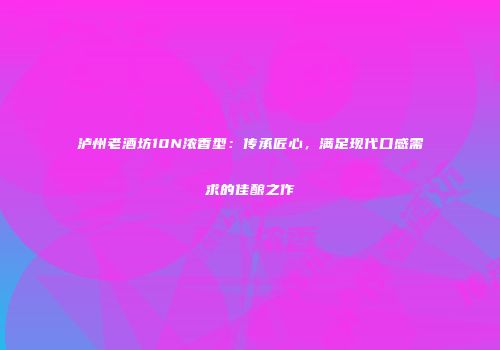 泸州老酒坊10N浓香型：传承匠心，满足现代口感需求的佳酿之作