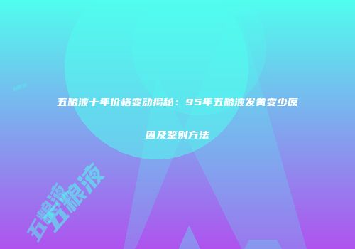 五粮液十年价格变动揭秘：95年五粮液发黄变少原因及鉴别方法