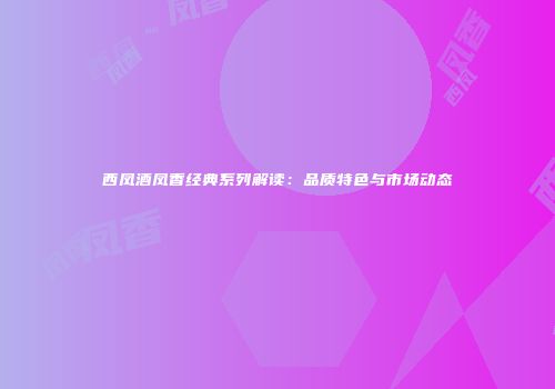 西凤酒凤香经典系列解读：品质特色与市场动态