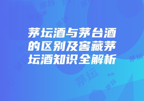茅坛酒与茅台酒的区别及窖藏茅坛酒知识全解析