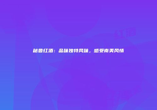 秘鲁红酒：品味独特风味，感受南美风情