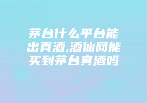 茅台什么平台能出真酒,酒仙网能买到茅台真酒吗