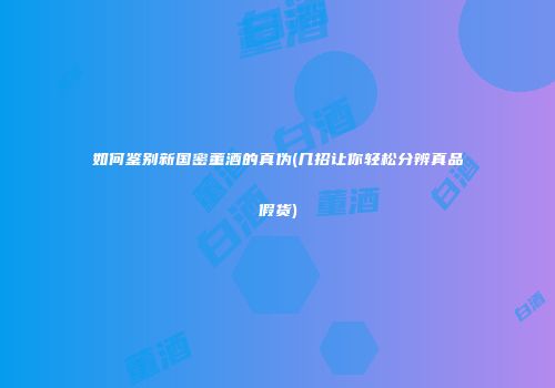 如何鉴别新国密董酒的真伪(几招让你轻松分辨真品假货)