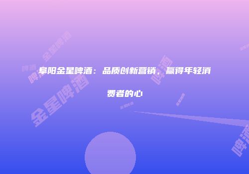 阜阳金星啤酒：品质创新营销，赢得年轻消费者的心