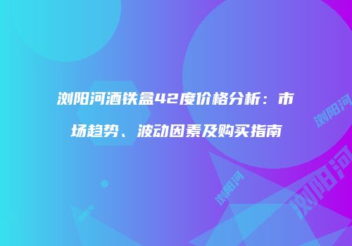 浏阳河酒铁盒42度价格分析：市场趋势、波动因素及购买指南
