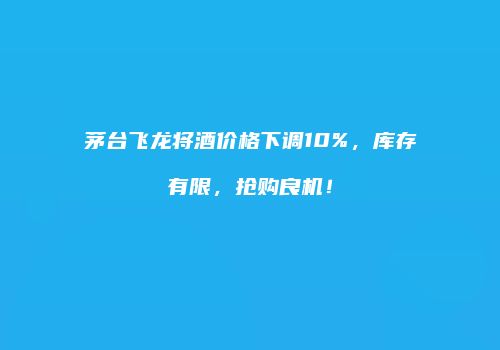 茅台飞龙将酒价格下调10%，库存有限，抢购良机！