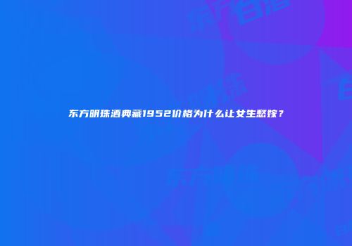 东方明珠酒典藏1952价格为什么让女生愁嫁？