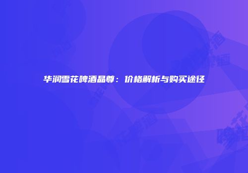 华润雪花啤酒晶尊：价格解析与购买途径