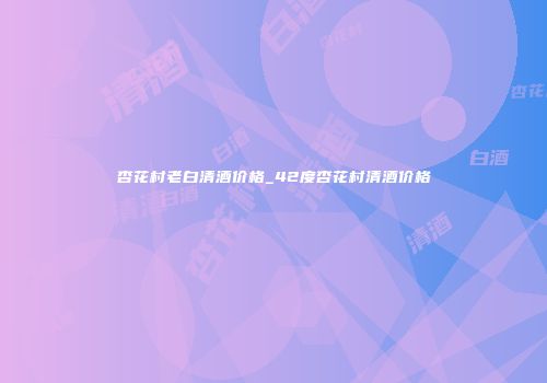 杏花村老白清酒价格_42度杏花村清酒价格