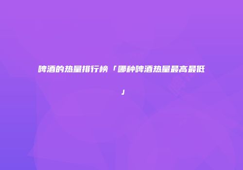 啤酒的热量排行榜「哪种啤酒热量最高最低」