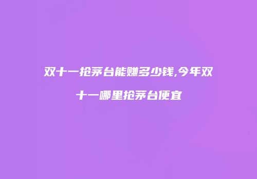 双十一抢茅台能赚多少钱,今年双十一哪里抢茅台便宜