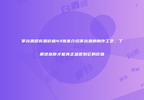 茅台酒迎宾酒价格43独家介绍茅台酒的制作工艺，了解这些你才能真正品尝到它的价值