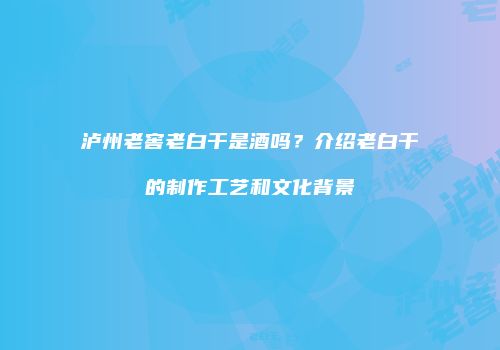泸州老窖老白干是酒吗？介绍老白干的制作工艺和文化背景
