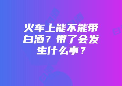 火车上能不能带白酒？带了会发生什么事？