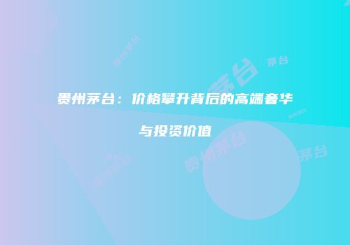 贵州茅台：价格攀升背后的高端奢华与投资价值
