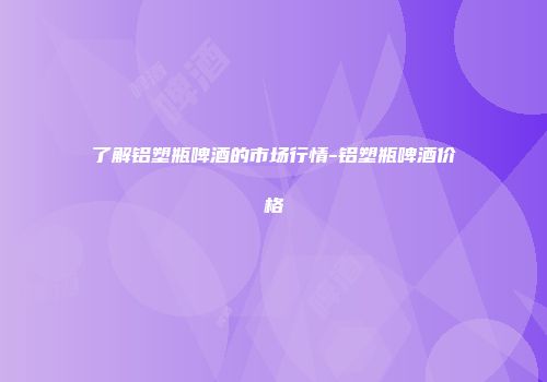 了解铝塑瓶啤酒的市场行情-铝塑瓶啤酒价格