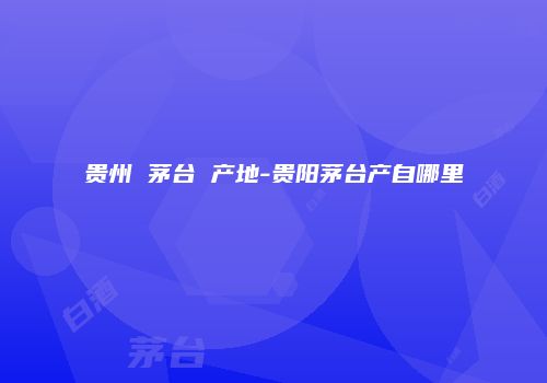 贵州 茅台 产地-贵阳茅台产自哪里