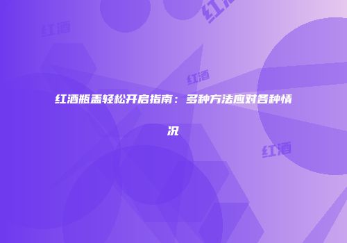 红酒瓶盖轻松开启指南：多种方法应对各种情况