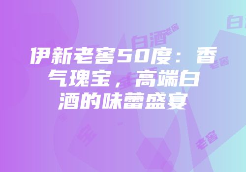 伊新老窖50度：香气瑰宝，高端白酒的味蕾盛宴