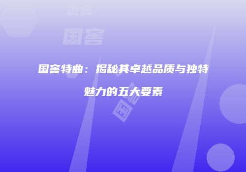国窖特曲：揭秘其卓越品质与独特魅力的五大要素