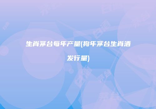 生肖茅台每年产量(狗年茅台生肖酒发行量)