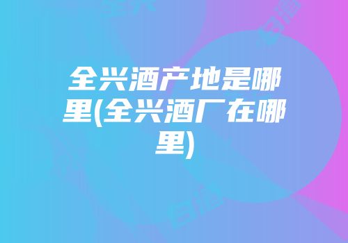 全兴酒产地是哪里(全兴酒厂在哪里)