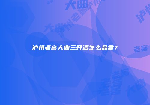 泸州老窖大曲三开酒怎么品尝？