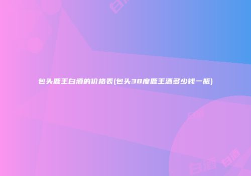 包头鹿王白酒的价格表(包头38度鹿王酒多少钱一瓶)