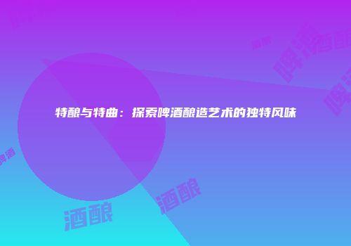 特酿与特曲：探索啤酒酿造艺术的独特风味