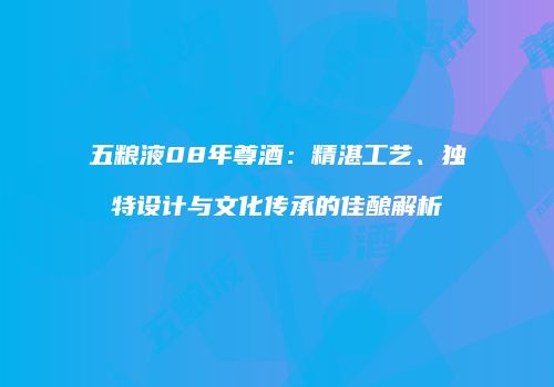 五粮液08年尊酒：精湛工艺、独特设计与文化传承的佳酿解析