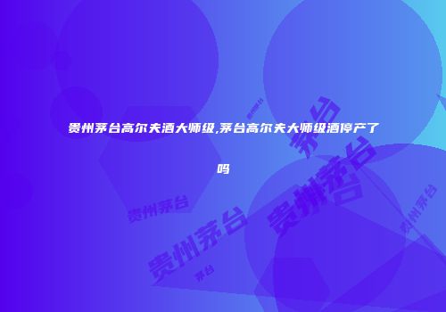 贵州茅台高尔夫酒大师级,茅台高尔夫大师级酒停产了吗