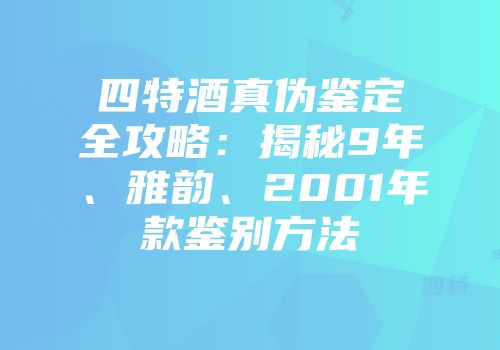 四特酒真伪鉴定全攻略：揭秘9年、雅韵、2001年款鉴别方法