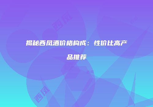 揭秘西凤酒价格构成：性价比高产品推荐