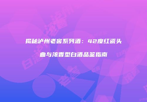 揭秘泸州老窖系列酒：42度红瓷头曲与浓香型白酒品鉴指南