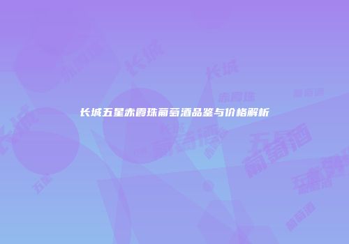 长城五星赤霞珠葡萄酒品鉴与价格解析