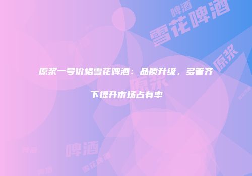 原浆一号价格雪花啤酒：品质升级，多管齐下提升市场占有率