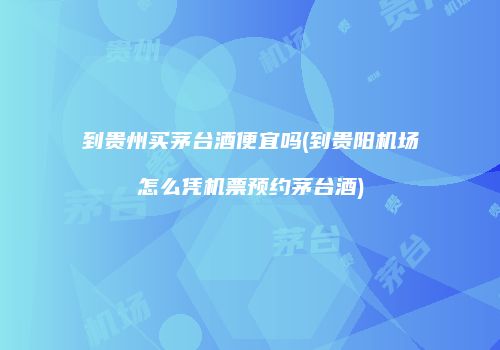 到贵州买茅台酒便宜吗(到贵阳机场怎么凭机票预约茅台酒)