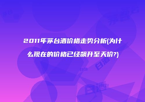 2011年茅台酒价格走势分析(为什么现在的价格已经飙升至天价?)