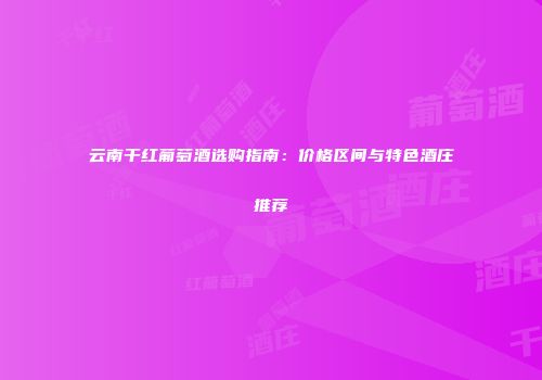 云南干红葡萄酒选购指南：价格区间与特色酒庄推荐