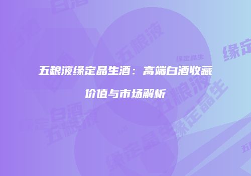 五粮液缘定晶生酒：高端白酒收藏价值与市场解析