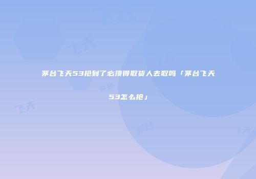 茅台飞天53抢到了必须得取货人去取吗「茅台飞天53怎么抢」