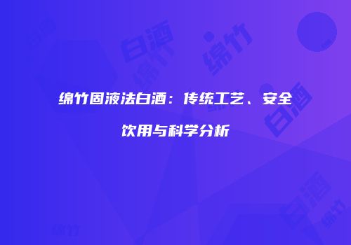 绵竹固液法白酒：传统工艺、安全饮用与科学分析