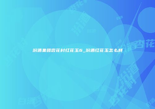 汾酒集团杏花村红花玉6_汾酒红花玉怎么样