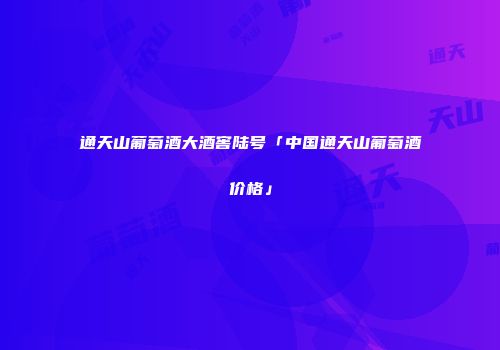通天山葡萄酒大酒窖陆号「中国通天山葡萄酒价格」