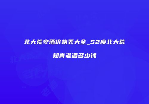 北大荒卑酒价格表大全_52度北大荒知青老酒多少钱