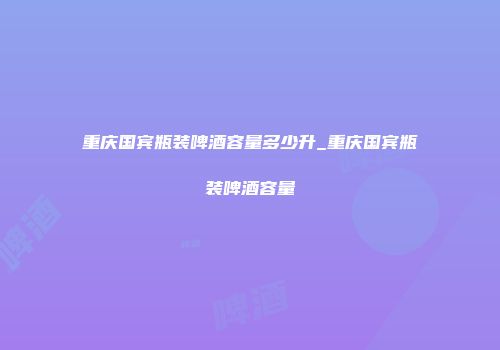 重庆国宾瓶装啤酒容量多少升_重庆国宾瓶装啤酒容量