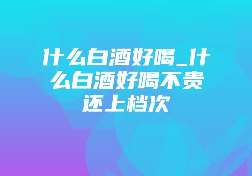 什么白酒好喝_什么白酒好喝不贵还上档次